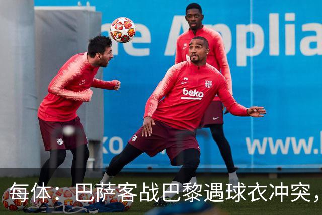 每体：巴萨客战巴黎遇球衣冲突，将身披上赛季亮橙色战袍